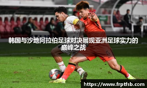 韩国与沙地阿拉伯足球对决展现亚洲足球实力的巅峰之战